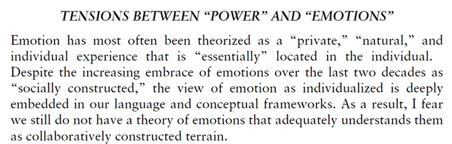 TENSIONS BETWEEN “POWER” AND “EMOTIONS” ”Emotion has most often been theorized as a “private,” “natural,” and individual experience that is “essentially” located in the individual. Despite the increasing embrace of emotions over the last two decades as “socially constructed,” the view of emotion as individualized is deeply embedded in our language and conceptual frameworks. As a result, I fear we still do not have a theory of emotions that adequately understands them as collaboratively constructed terrain.