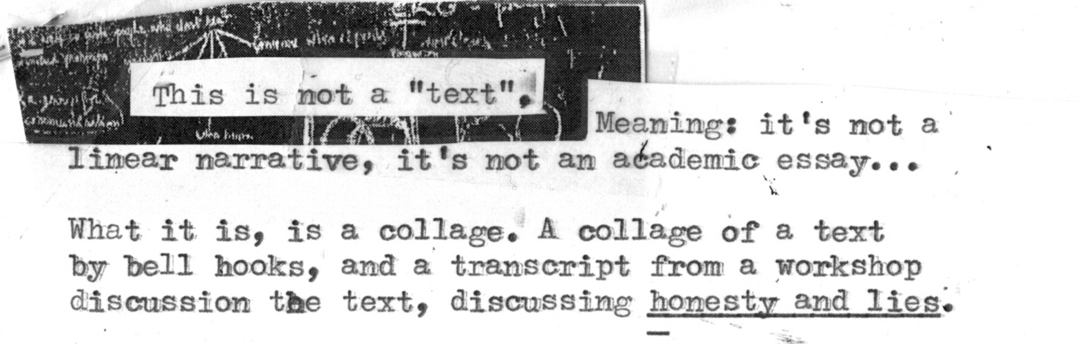 This is not a "text", Meaning: it's not a linear narrative, it's not an academic essay... 
What it is, is a collage. A collage of a text by bell hooks, and a transcript from a workshop discussion the text, discussing honesty and lies.
